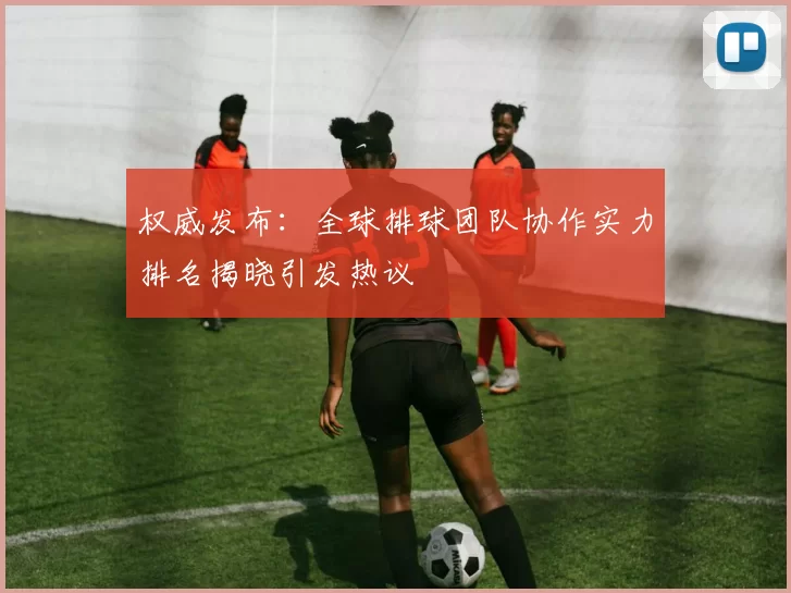 权威发布:全球排球团队协作实力排名揭晓引发热议