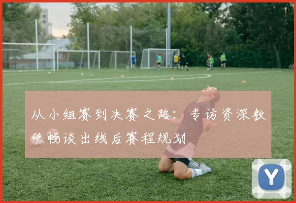 从小组赛到决赛之路：专访资深教练畅谈出线后赛程规划