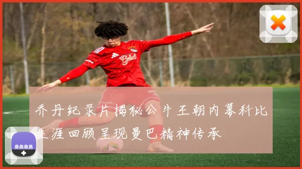 乔丹纪录片揭秘公牛王朝内幕科比生涯回顾呈现曼巴精神传承
