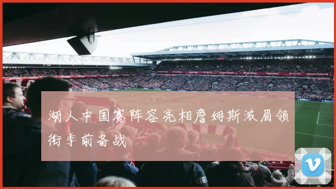 湖人中国赛阵容亮相詹姆斯浓眉领衔季前备战