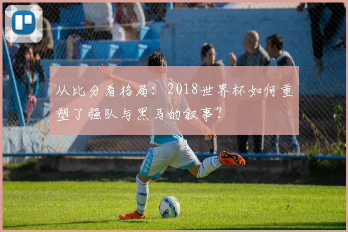 从比分看格局：2018世界杯如何重塑了强队与黑马的叙事？
