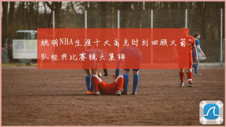 姚明NBA生涯十大高光时刻回顾火箭队经典比赛镜头集锦