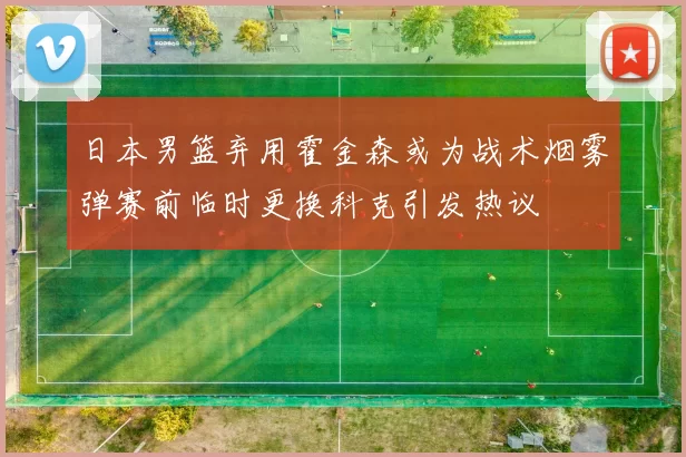 日本男篮弃用霍金森或为战术烟雾弹赛前临时更换科克引发热议
