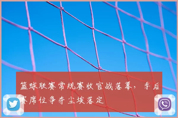 篮球联赛常规赛收官战落幕,季后赛席位争夺尘埃落定