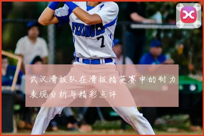 武汉滑板队在滑板精英赛中的耐力表现分析与精彩点评