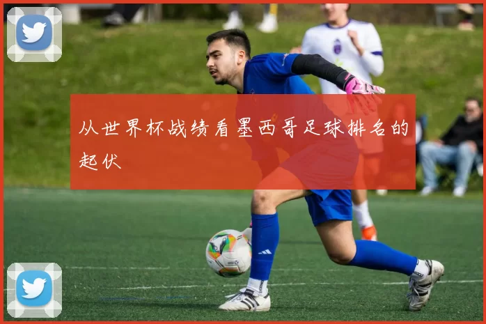 从世界杯战绩看墨西哥足球排名的起伏