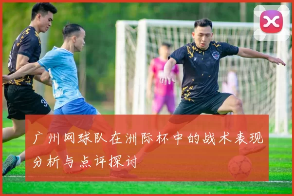 广州网球队在洲际杯中的战术表现分析与点评探讨