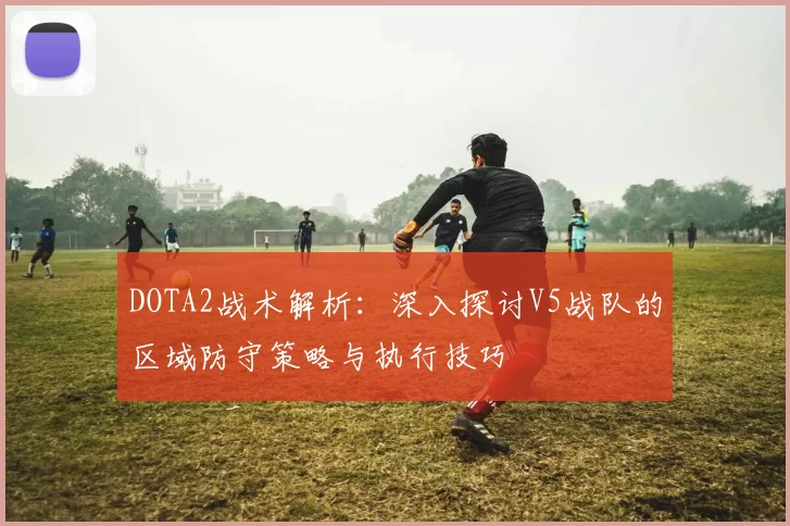 DOTA2战术解析：深入探讨V5战队的区域防守策略与执行技巧