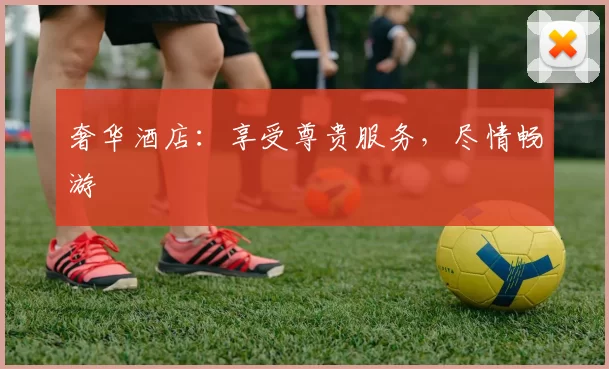 奢华酒店:享受尊贵服务,尽情畅游