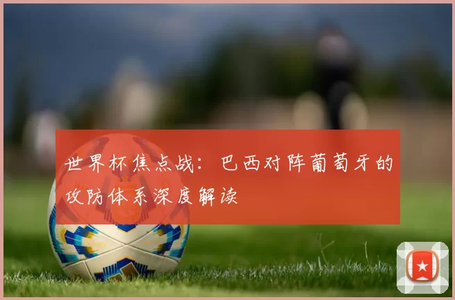 世界杯焦点战:巴西对阵葡萄牙的攻防体系深度解读