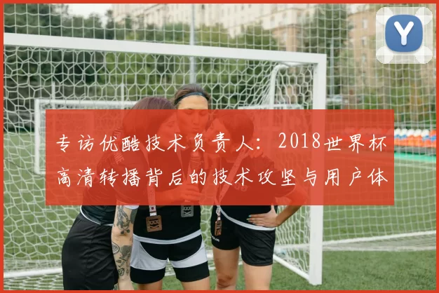 专访优酷技术负责人：2018世界杯高清转播背后的技术攻坚与用户体验