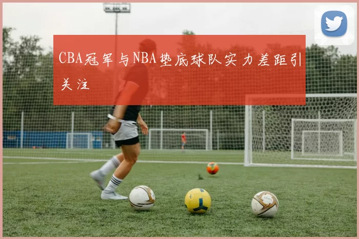 CBA冠军与NBA垫底球队实力差距引关注