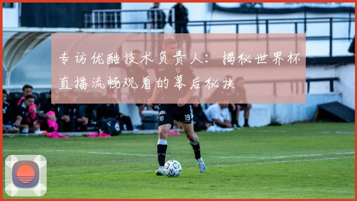 专访优酷技术负责人:揭秘世界杯直播流畅观看的幕后秘诀