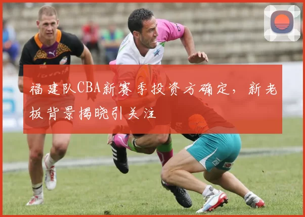 福建队CBA新赛季投资方确定，新老板背景揭晓引关注