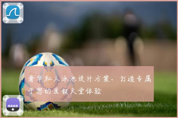 奢华私人泳池设计方案,打造专属于您的度假天堂体验