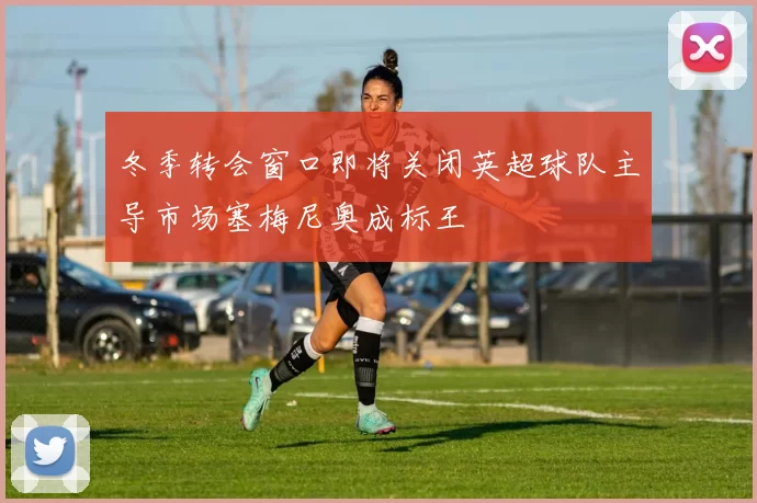 冬季转会窗口即将关闭英超球队主导市场塞梅尼奥成标王