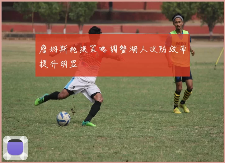 詹姆斯轮换策略调整湖人攻防效率提升明显