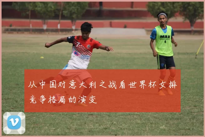 从中国对意大利之战看世界杯女排竞争格局的演变