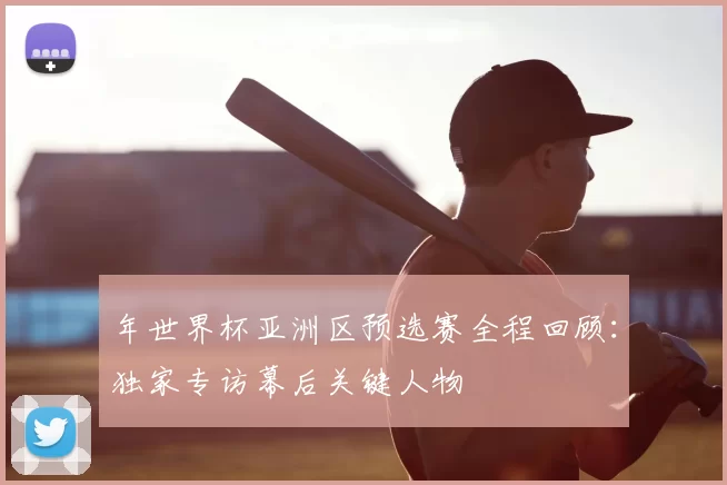 年世界杯亚洲区预选赛全程回顾：独家专访幕后关键人物