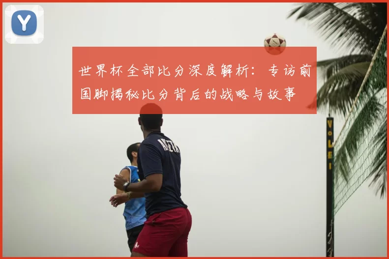 世界杯全部比分深度解析：专访前国脚揭秘比分背后的战略与故事