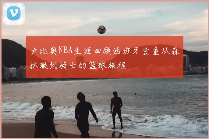 卢比奥NBA生涯回顾西班牙金童从森林狼到骑士的篮球旅程