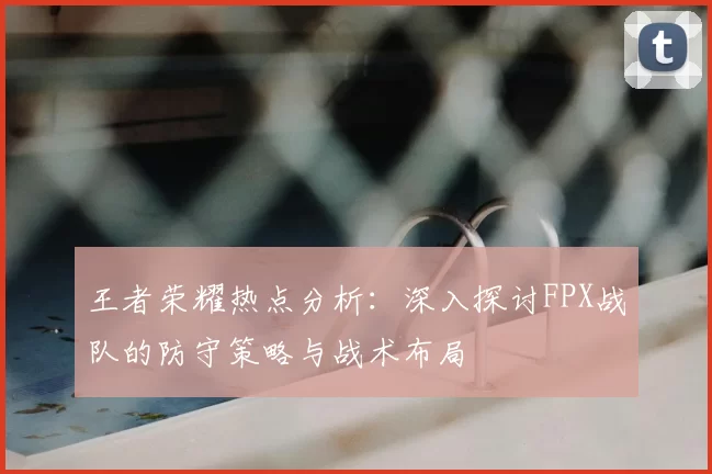 王者荣耀热点分析:深入探讨FPX战队的防守策略与战术布局