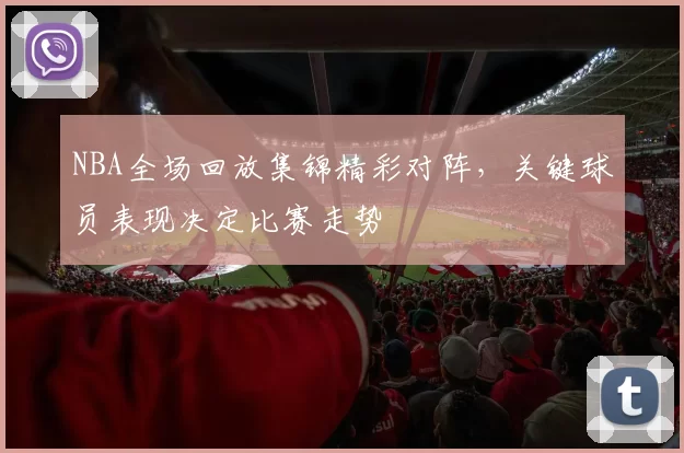 NBA全场回放集锦精彩对阵,关键球员表现决定比赛走势