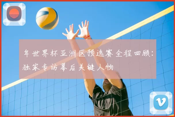 年世界杯亚洲区预选赛全程回顾:独家专访幕后关键人物