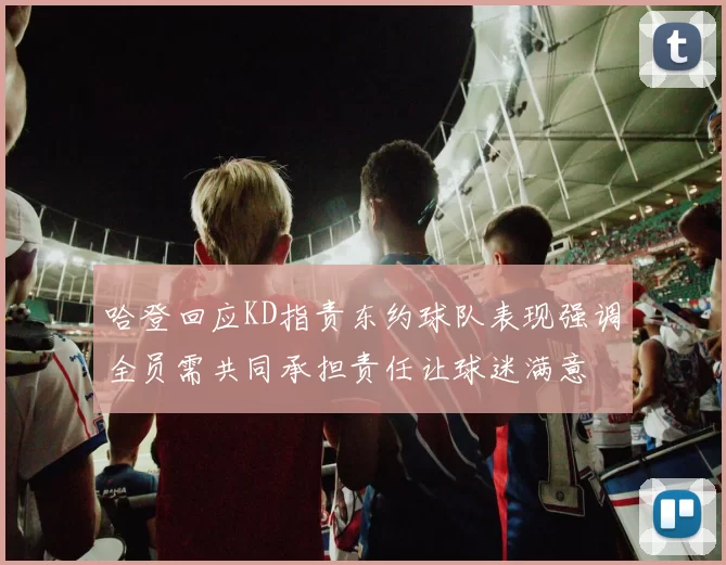 哈登回应KD指责东约球队表现强调全员需共同承担责任让球迷满意