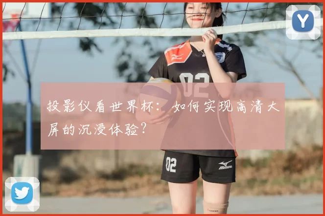 投影仪看世界杯:如何实现高清大屏的沉浸体验?