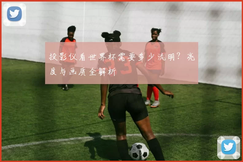 投影仪看世界杯需要多少流明?亮度与画质全解析