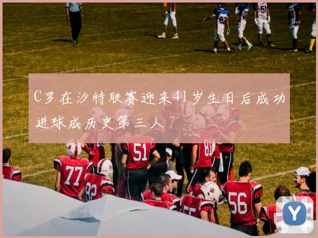 C罗在沙特联赛迎来41岁生日后成功进球成历史第三人