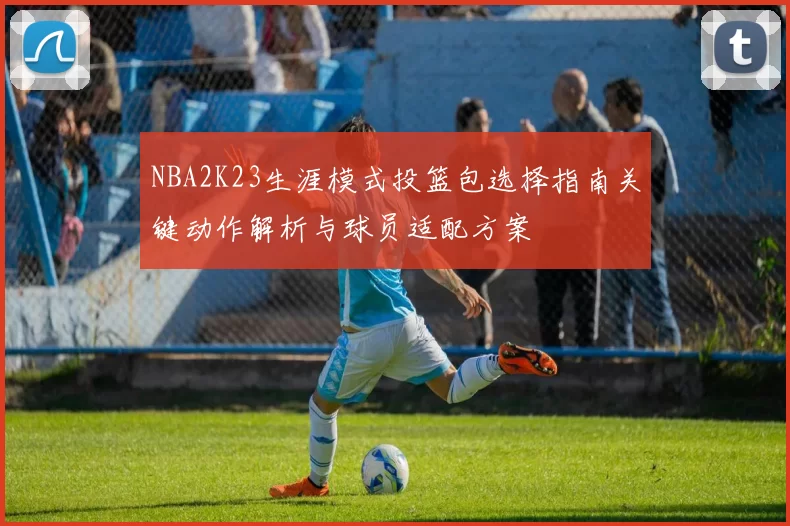 NBA2K23生涯模式投篮包选择指南关键动作解析与球员适配方案