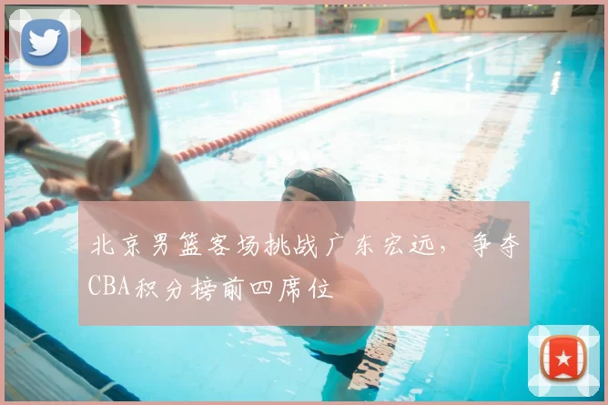 北京男篮客场挑战广东宏远,争夺CBA积分榜前四席位