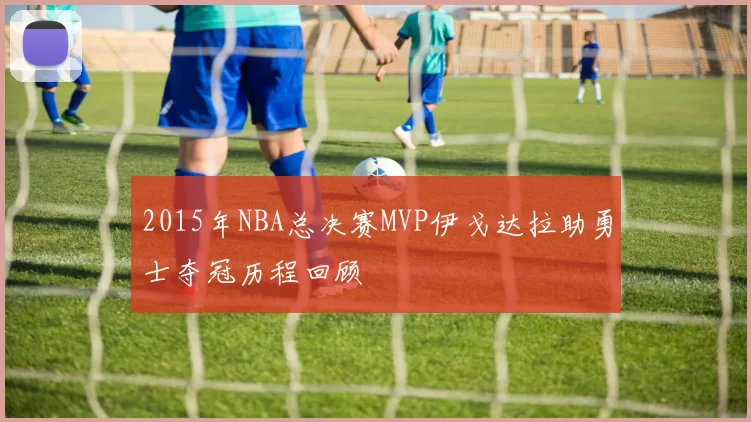 2015年NBA总决赛MVP伊戈达拉助勇士夺冠历程回顾