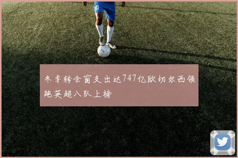 冬季转会窗支出达747亿欧切尔西领跑英超八队上榜