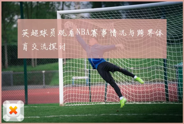 英超球员观看NBA赛事情况与跨界体育交流探讨