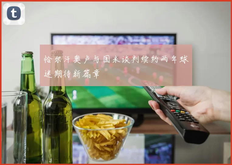 恰尔汗奥卢与国米谈判续约两年球迷期待新篇章