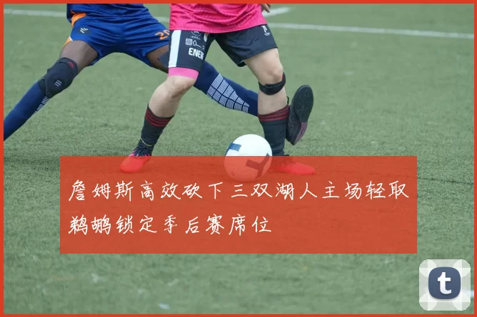 詹姆斯高效砍下三双湖人主场轻取鹈鹕锁定季后赛席位
