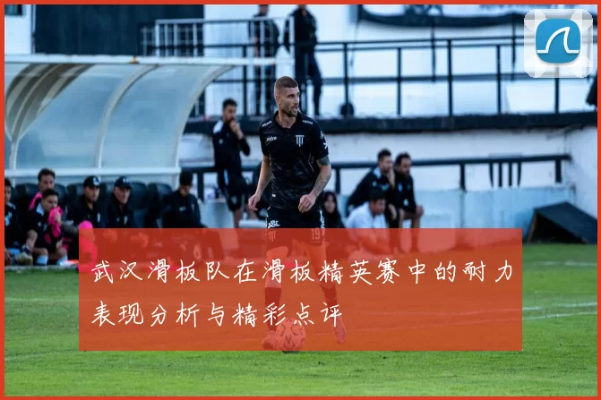 武汉滑板队在滑板精英赛中的耐力表现分析与精彩点评