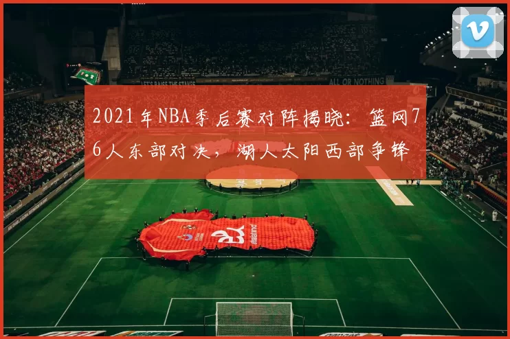 2021年NBA季后赛对阵揭晓:篮网76人东部对决,湖人太阳西部争锋