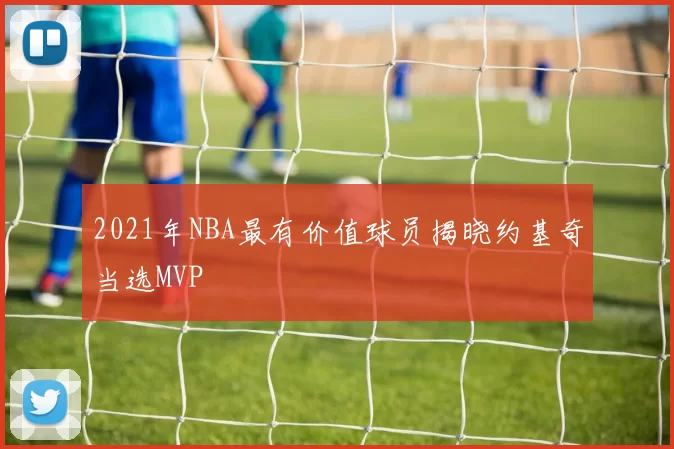 2021年NBA最有价值球员揭晓约基奇当选MVP