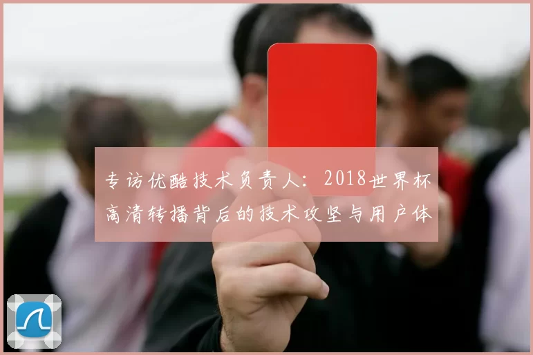 专访优酷技术负责人:2018世界杯高清转播背后的技术攻坚与用户体验
