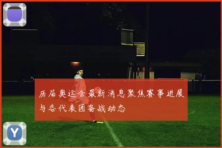 历届奥运会最新消息聚焦赛事进展与各代表团备战动态