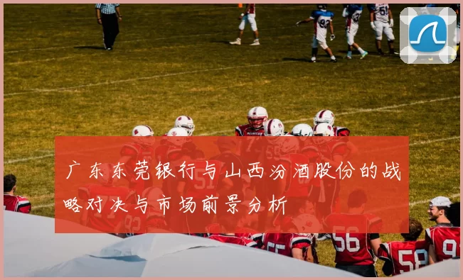 广东东莞银行与山西汾酒股份的战略对决与市场前景分析
