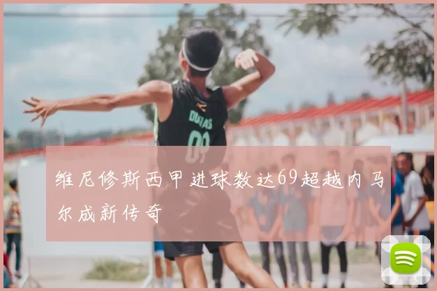 维尼修斯西甲进球数达69超越内马尔成新传奇