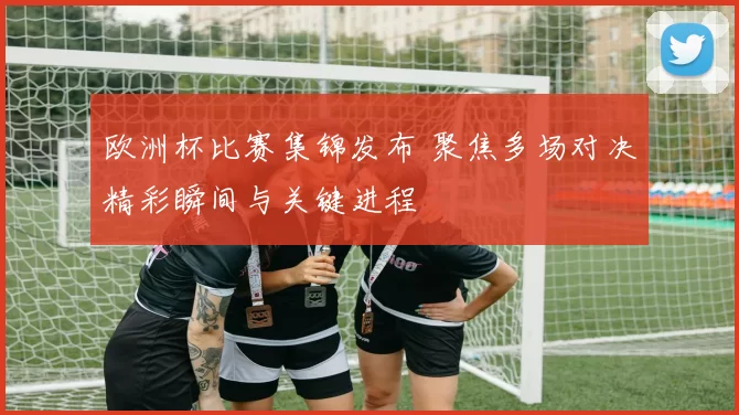 欧洲杯比赛集锦发布 聚焦多场对决精彩瞬间与关键进程