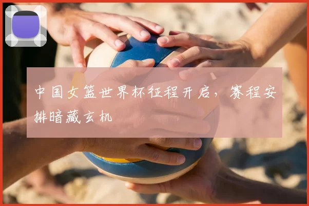 中国女篮世界杯征程开启，赛程安排暗藏玄机