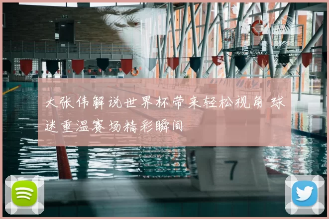 大张伟解说世界杯带来轻松视角 球迷重温赛场精彩瞬间