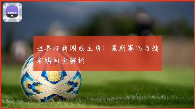 世界杯新闻成主角：最新赛况与精彩瞬间全解析